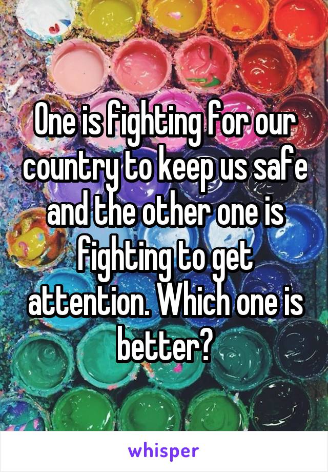 One is fighting for our country to keep us safe and the other one is fighting to get attention. Which one is better?