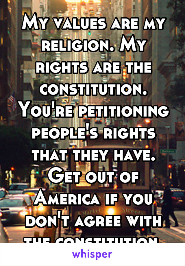 My values are my religion. My rights are the constitution. You're petitioning people's rights that they have. Get out of America if you don't agree with the constitution.