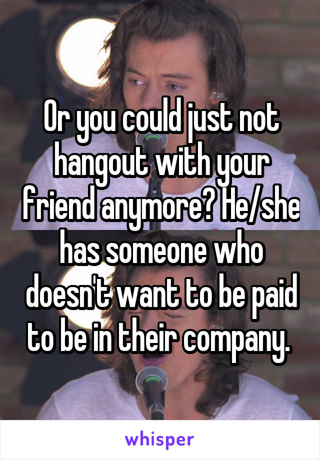 Or you could just not hangout with your friend anymore? He/she has someone who doesn't want to be paid to be in their company. 