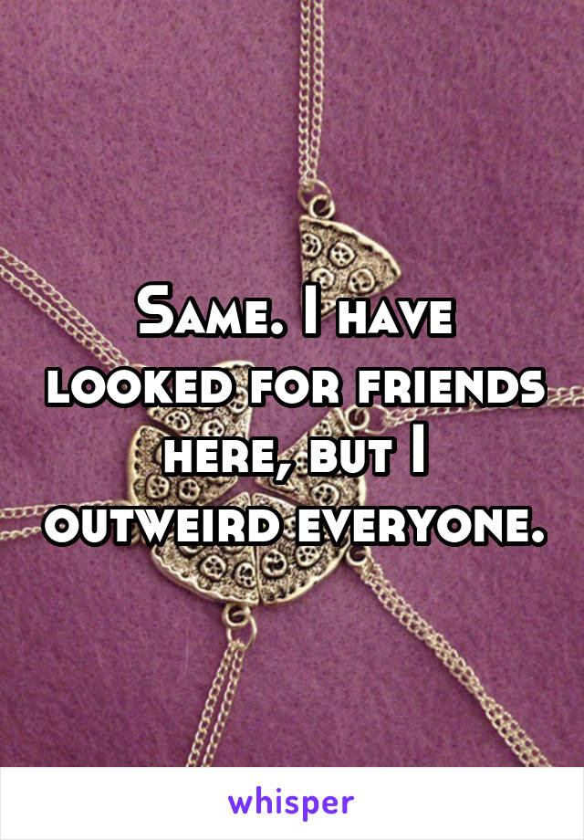 Same. I have looked for friends here, but I outweird everyone.