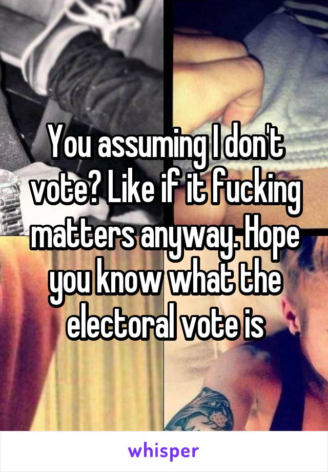 You assuming I don't vote? Like if it fucking matters anyway. Hope you know what the electoral vote is