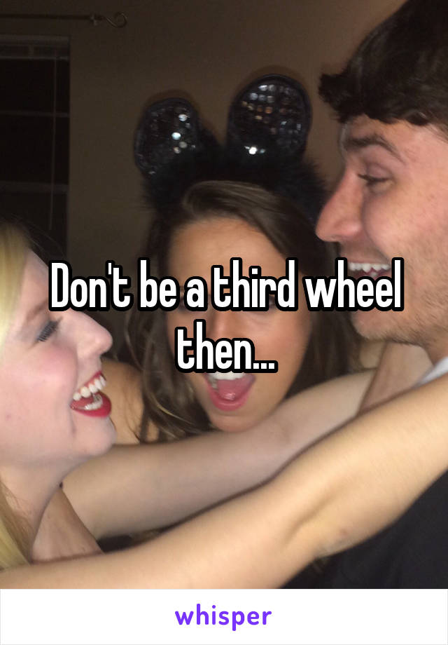 Don't be a third wheel then...