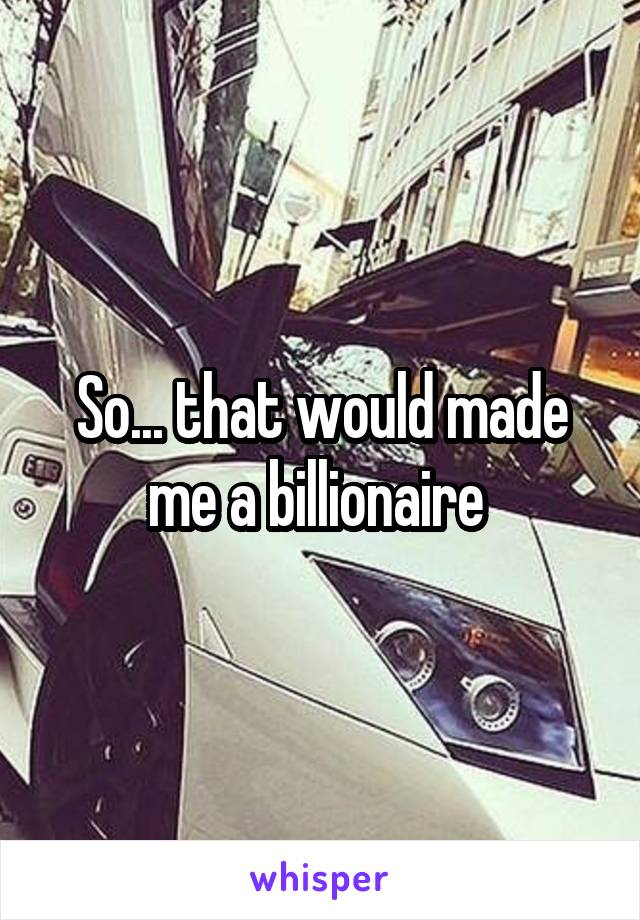 So... that would made me a billionaire 