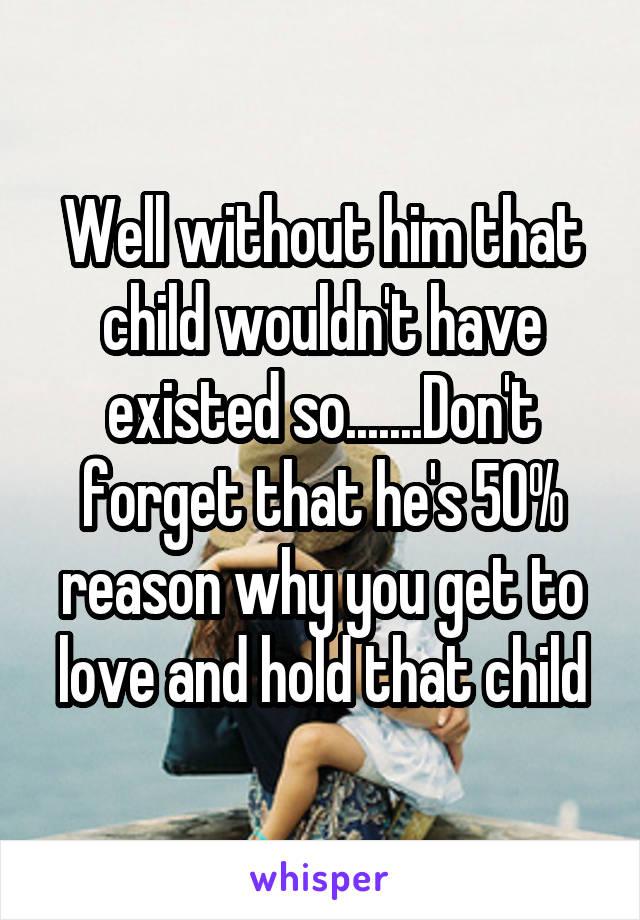 Well without him that child wouldn't have existed so.......Don't forget that he's 50% reason why you get to love and hold that child