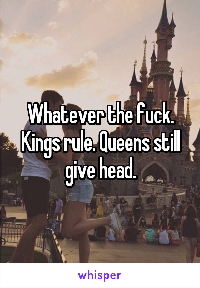 Whatever the fuck. Kings rule. Queens still give head.