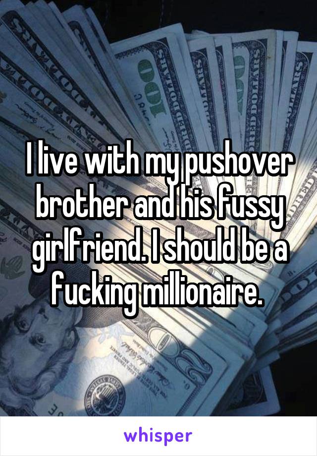 I live with my pushover brother and his fussy girlfriend. I should be a fucking millionaire. 