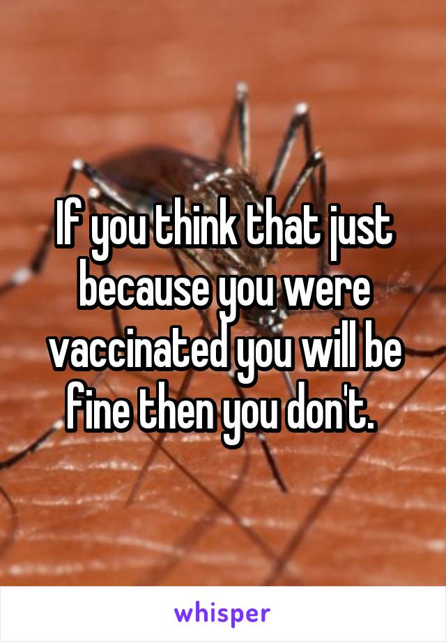 If you think that just because you were vaccinated you will be fine then you don't. 