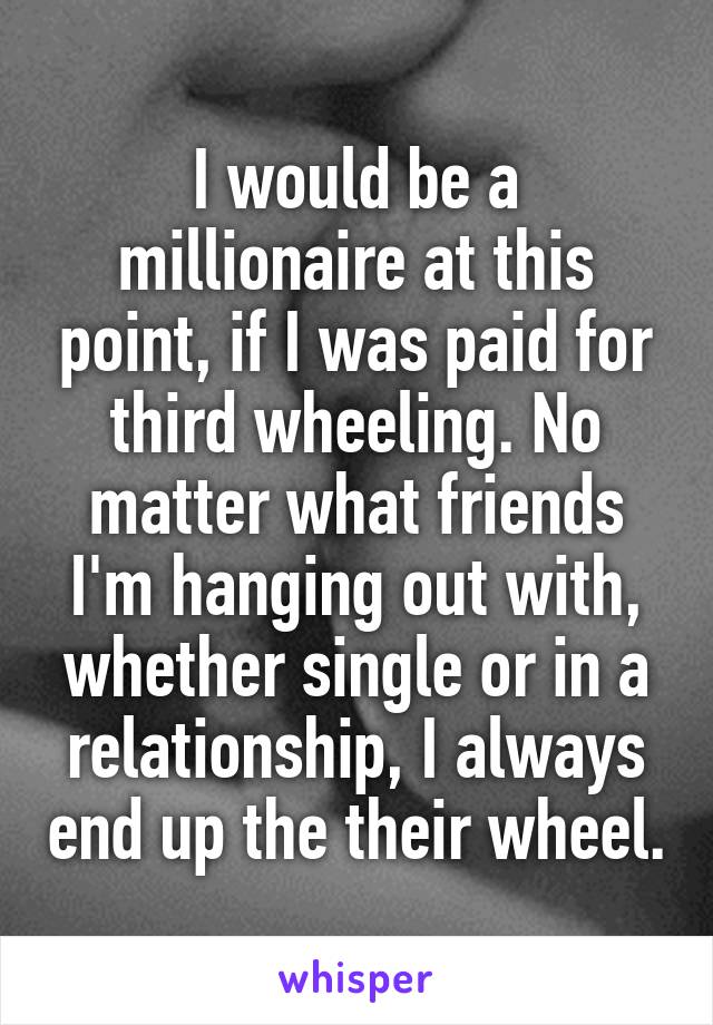 I would be a millionaire at this point, if I was paid for third wheeling. No matter what friends I'm hanging out with, whether single or in a relationship, I always end up the their wheel.