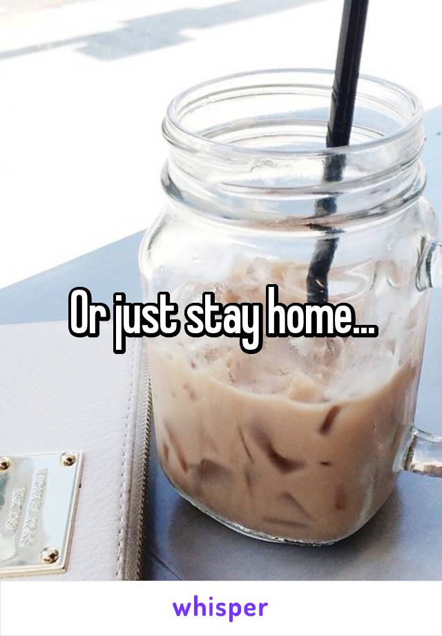 Or just stay home...
