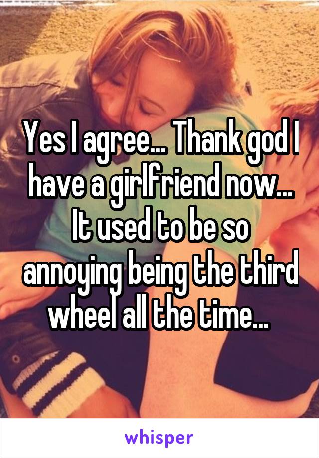 Yes I agree... Thank god I have a girlfriend now... It used to be so annoying being the third wheel all the time... 
