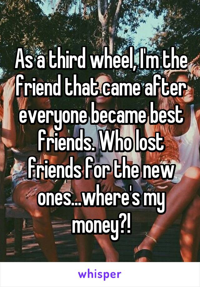 As a third wheel, I'm the friend that came after everyone became best friends. Who lost friends for the new ones...where's my money?!