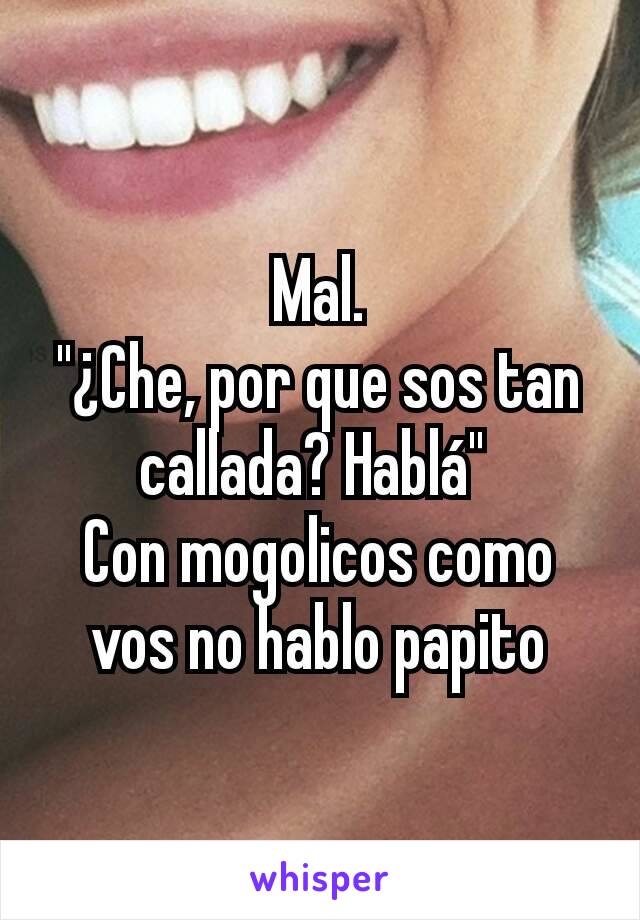 Mal.
"¿Che, por que sos tan callada? Hablá" 
Con mogolicos como vos no hablo papito