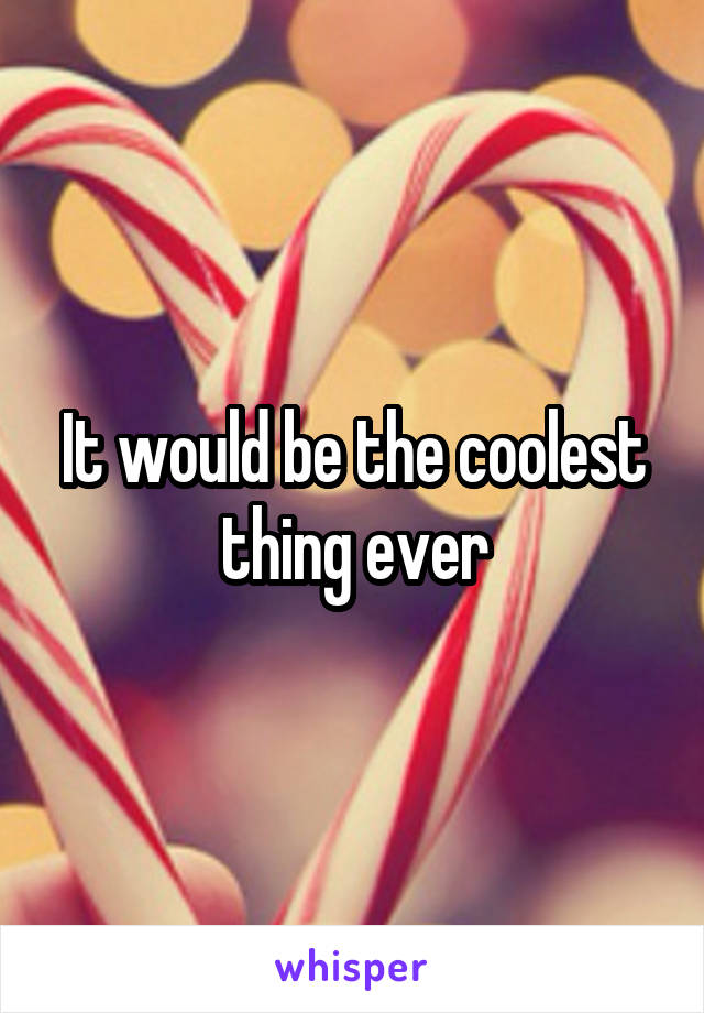 It would be the coolest thing ever