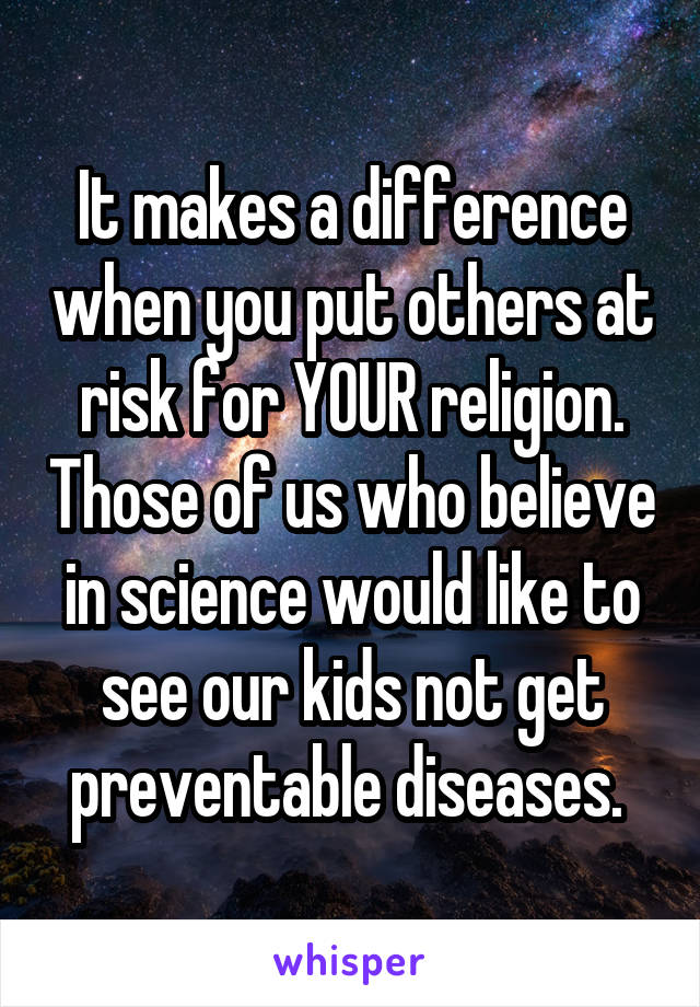 It makes a difference when you put others at risk for YOUR religion. Those of us who believe in science would like to see our kids not get preventable diseases. 