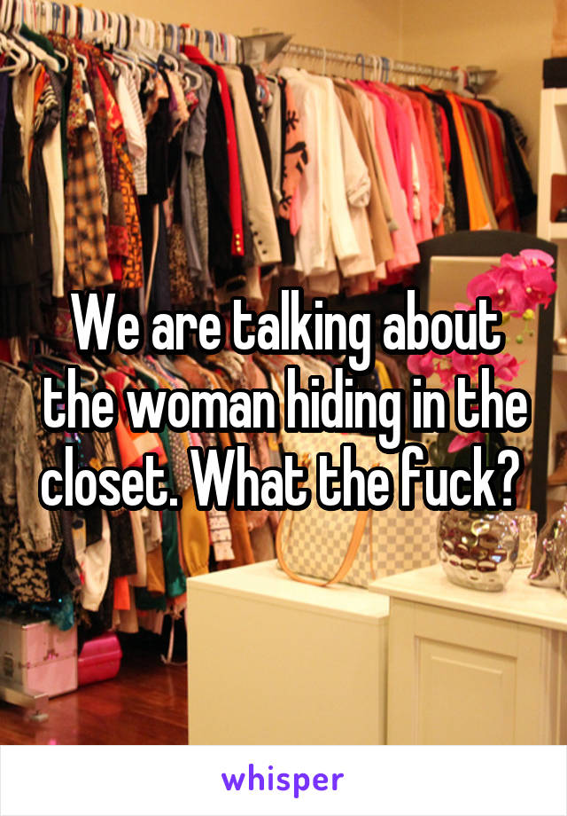 We are talking about the woman hiding in the closet. What the fuck? 