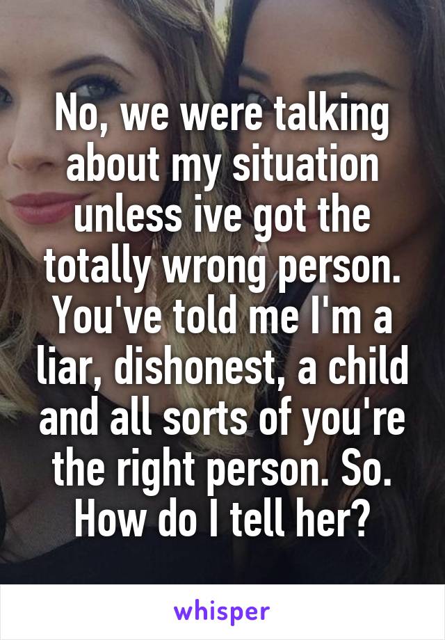 No, we were talking about my situation unless ive got the totally wrong person. You've told me I'm a liar, dishonest, a child and all sorts of you're the right person. So. How do I tell her?