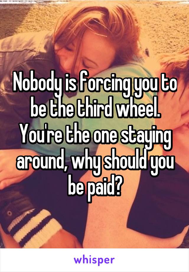Nobody is forcing you to be the third wheel. You're the one staying around, why should you be paid?
