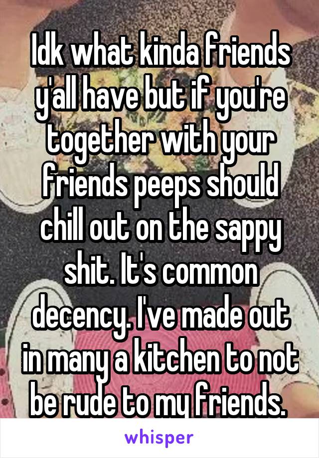 Idk what kinda friends y'all have but if you're together with your friends peeps should chill out on the sappy shit. It's common decency. I've made out in many a kitchen to not be rude to my friends. 