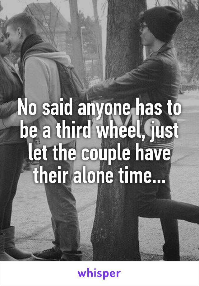 No said anyone has to be a third wheel, just let the couple have their alone time...