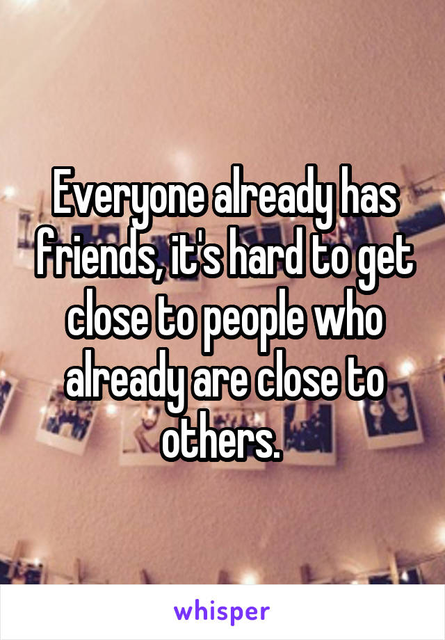 Everyone already has friends, it's hard to get close to people who already are close to others. 