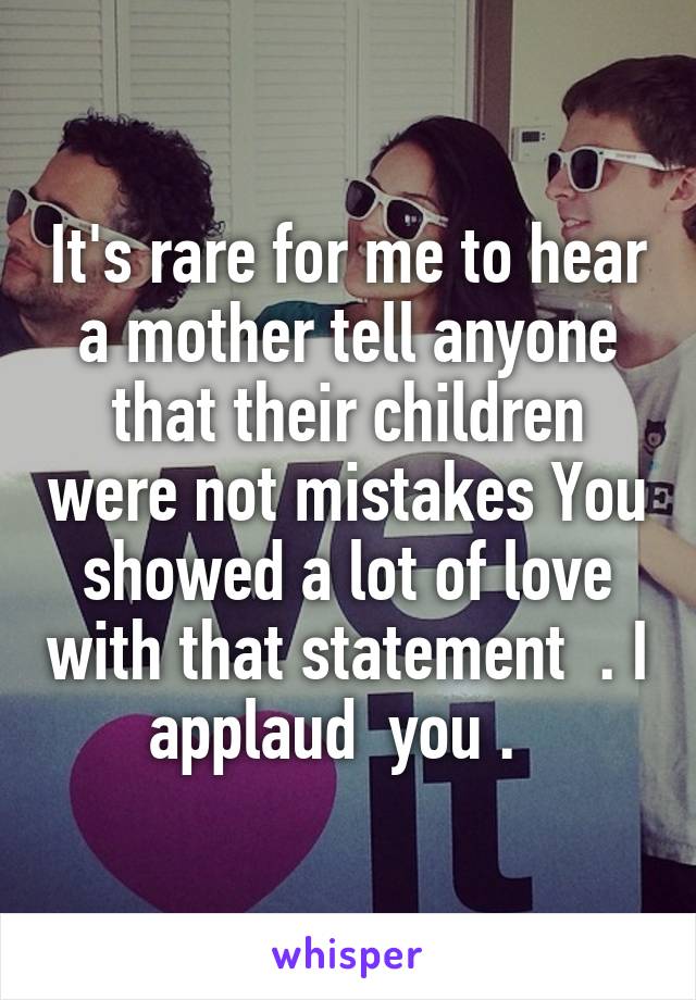 It's rare for me to hear a mother tell anyone that their children were not mistakes You showed a lot of love with that statement  . I applaud  you .  