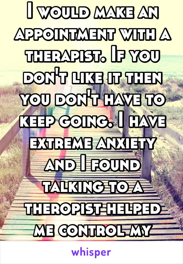 I would make an appointment with a therapist. If you don't like it then you don't have to keep going. I have extreme anxiety and I found talking to a theropist helped me control my issues a bit better