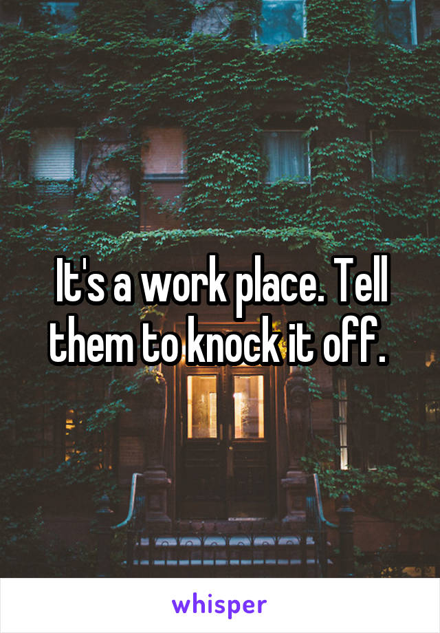 It's a work place. Tell them to knock it off. 