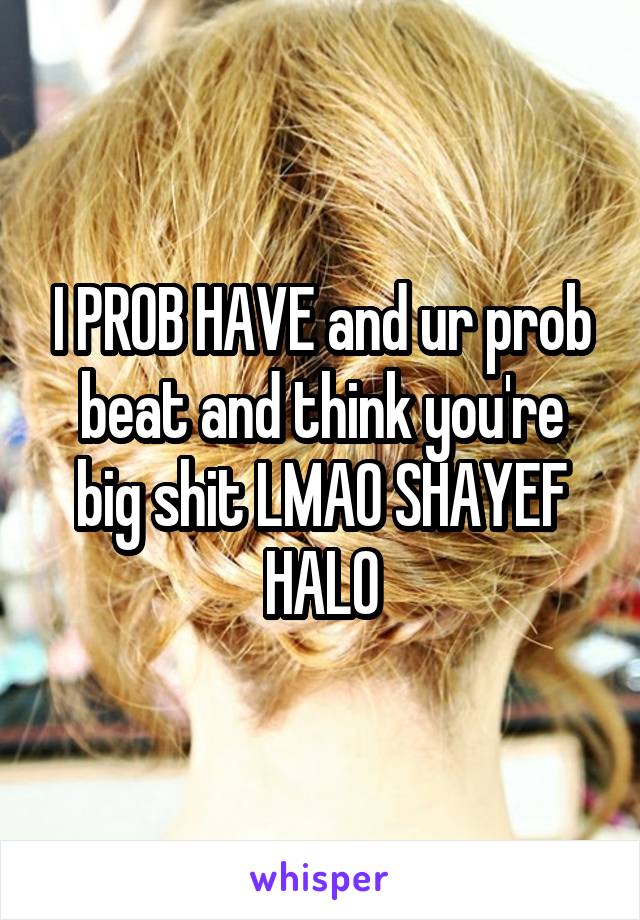 I PROB HAVE and ur prob beat and think you're big shit LMAO SHAYEF HALO