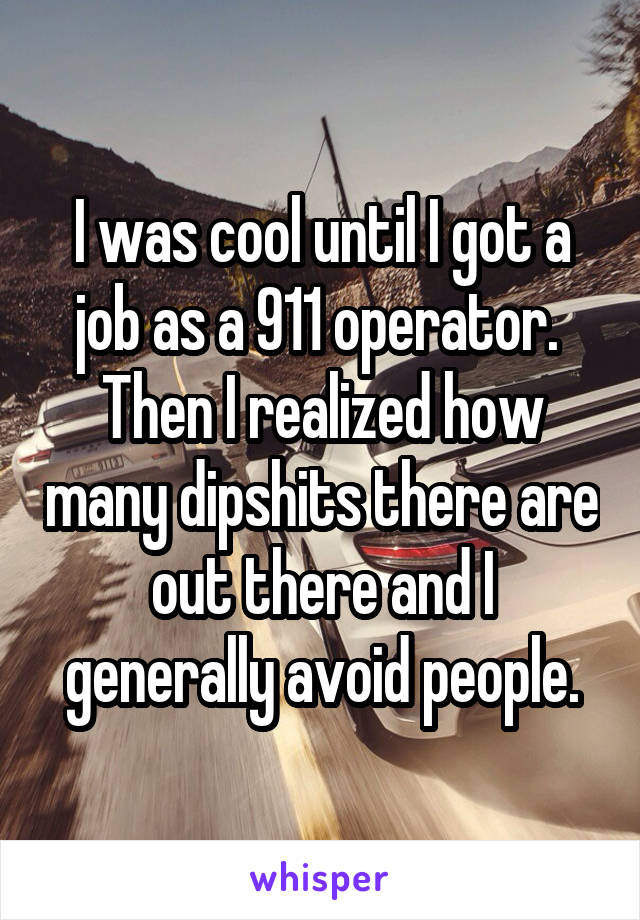 I was cool until I got a job as a 911 operator.  Then I realized how many dipshits there are out there and I generally avoid people.