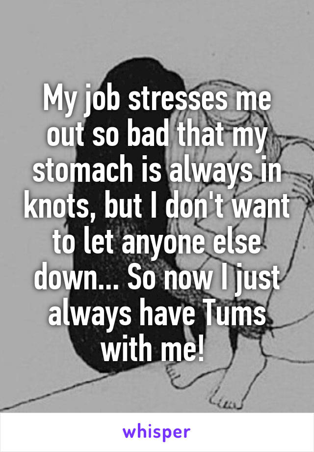 My job stresses me out so bad that my stomach is always in knots, but I don't want to let anyone else down... So now I just always have Tums with me! 