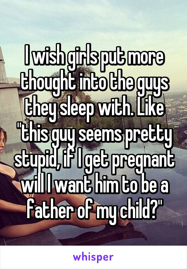 I wish girls put more thought into the guys they sleep with. Like "this guy seems pretty stupid, if I get pregnant will I want him to be a father of my child?"