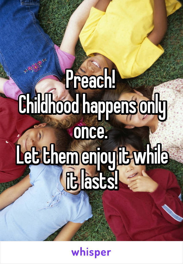 Preach! 
Childhood happens only once. 
Let them enjoy it while it lasts!