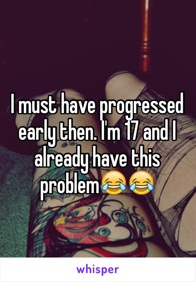 I must have progressed early then. I'm 17 and I already have this problem😂😂