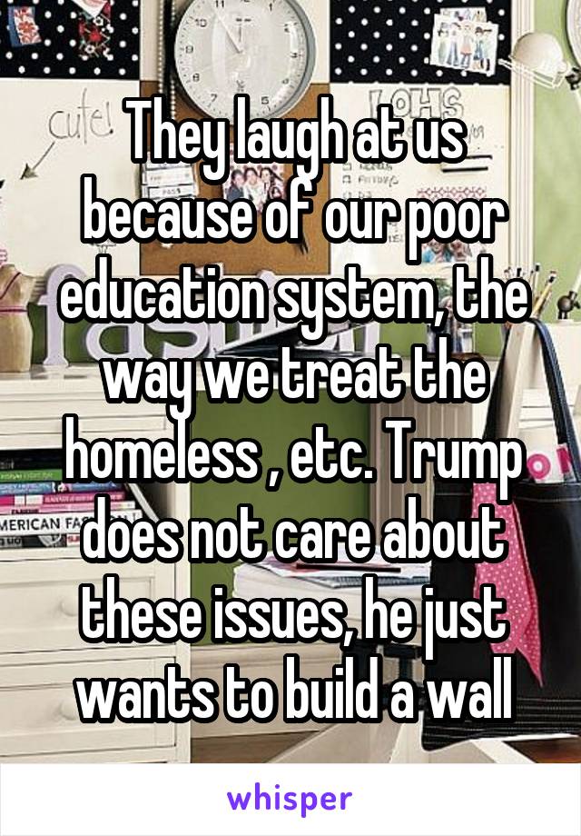 They laugh at us because of our poor education system, the way we treat the homeless , etc. Trump does not care about these issues, he just wants to build a wall