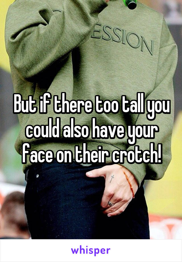 But if there too tall you could also have your face on their crotch!