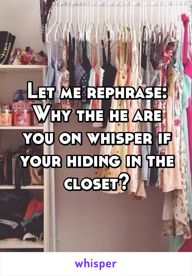 Let me rephrase:
Why the he are you on whisper if your hiding in the closet?