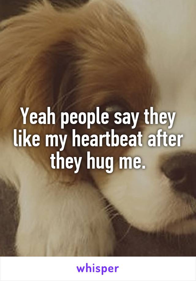 Yeah people say they like my heartbeat after they hug me.