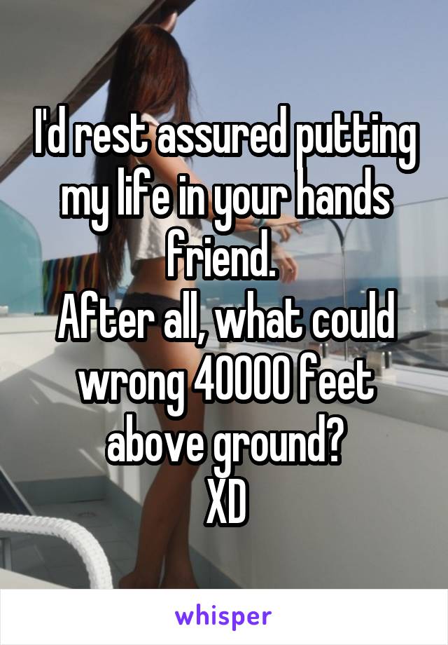 I'd rest assured putting my life in your hands friend. 
After all, what could wrong 40000 feet above ground?
XD