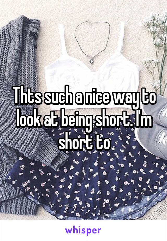 Thts such a nice way to look at being short. I'm short to