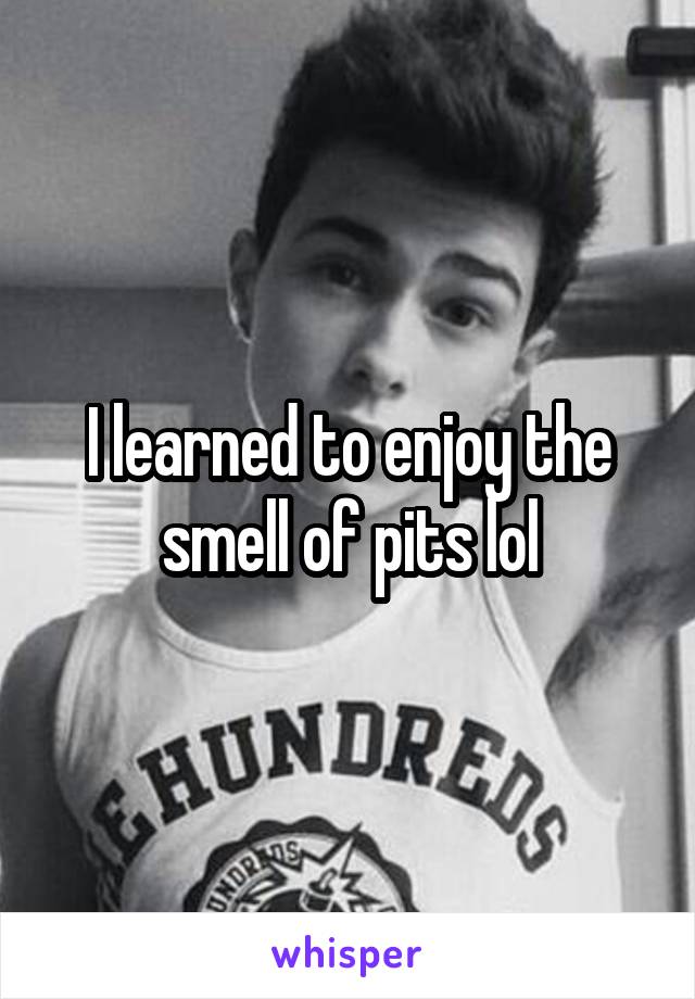 I learned to enjoy the smell of pits lol