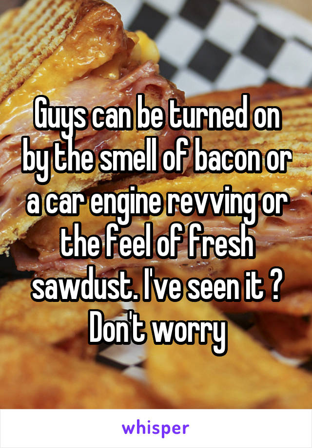 Guys can be turned on by the smell of bacon or a car engine revving or the feel of fresh sawdust. I've seen it 😂
Don't worry