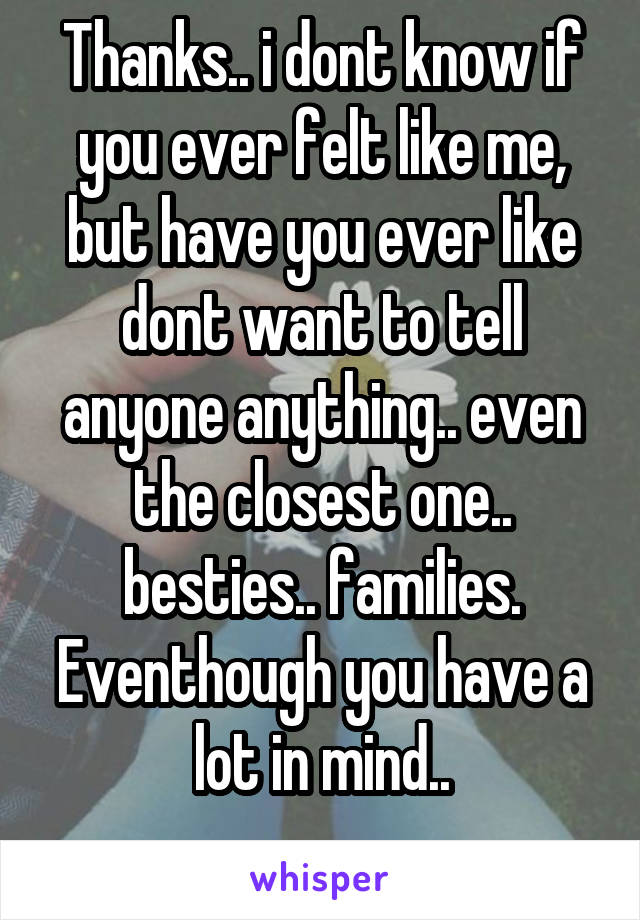 Thanks.. i dont know if you ever felt like me, but have you ever like dont want to tell anyone anything.. even the closest one.. besties.. families. Eventhough you have a lot in mind..
