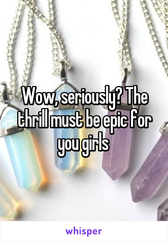 Wow, seriously? The thrill must be epic for you girls 