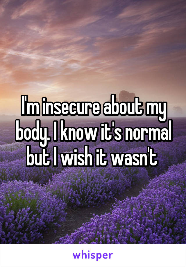 I'm insecure about my body. I know it's normal but I wish it wasn't 