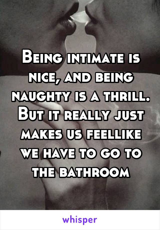 Being intimate is nice, and being naughty is a thrill. But it really just makes us feellike we have to go to the bathroom