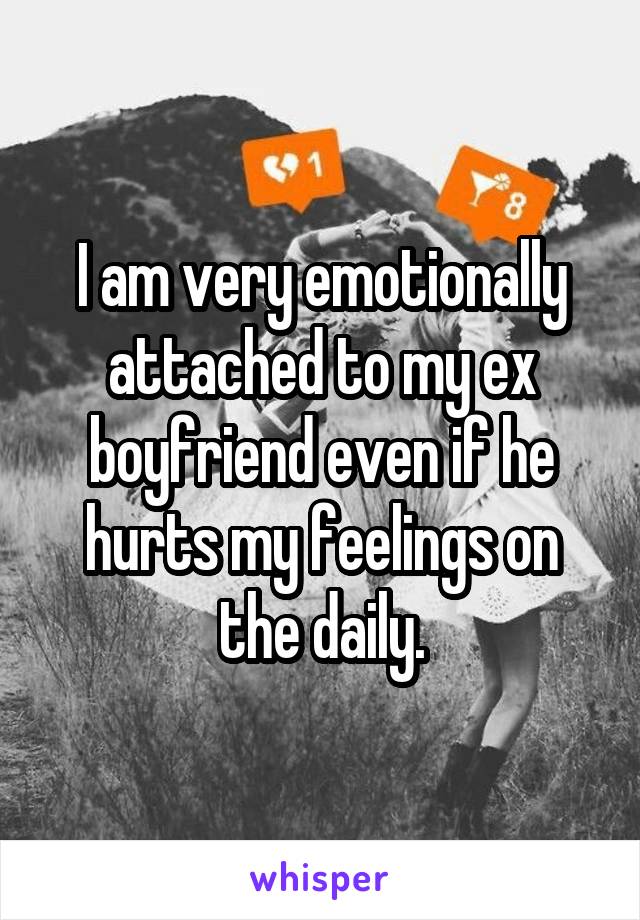 I am very emotionally attached to my ex boyfriend even if he hurts my feelings on the daily.