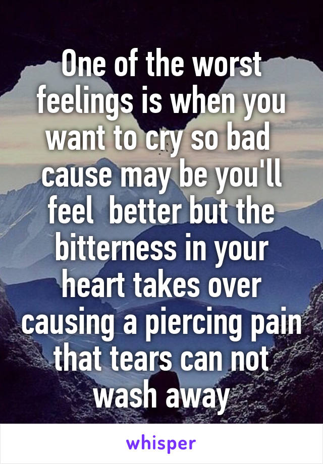 One of the worst feelings is when you want to cry so bad  cause may be you'll feel  better but the bitterness in your heart takes over causing a piercing pain that tears can not wash away