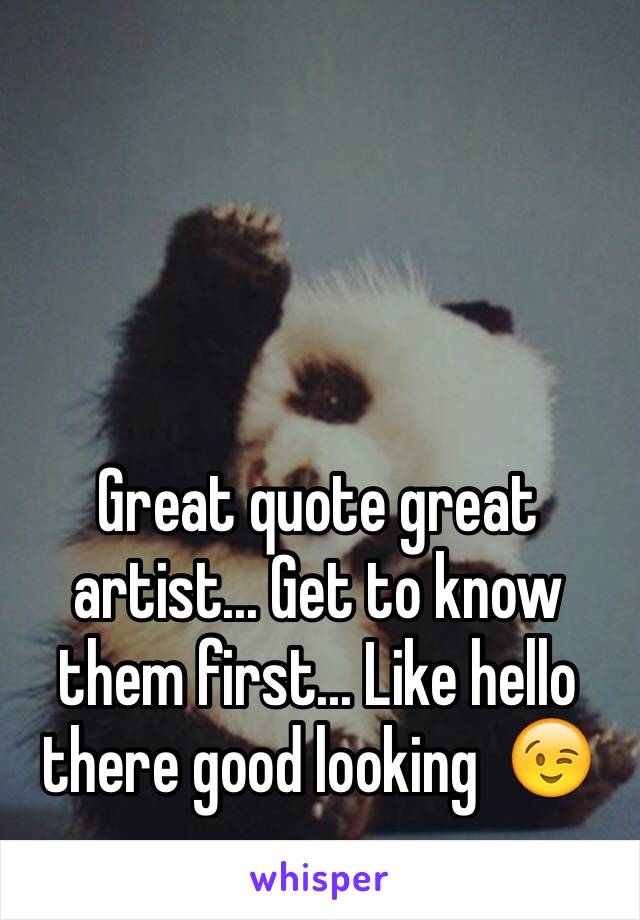 Great quote great artist... Get to know them first... Like hello there good looking  😉 