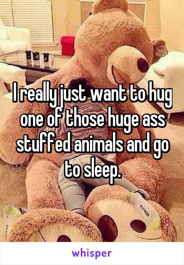 I really just want to hug one of those huge ass stuffed animals and go to sleep.