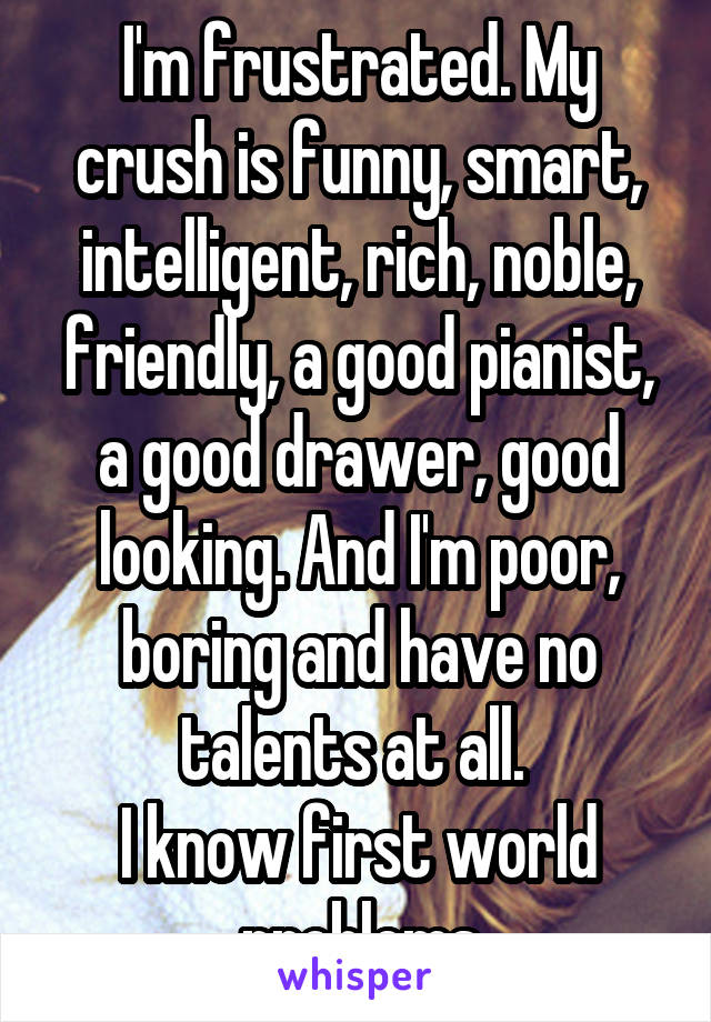 I'm frustrated. My crush is funny, smart, intelligent, rich, noble, friendly, a good pianist, a good drawer, good looking. And I'm poor, boring and have no talents at all. 
I know first world problems